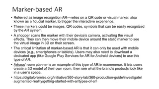 Marker-based AR
• Referred as image recognition AR—relies on a QR code or visual marker, also
known as a fiducial marker, to trigger the interactive experience.
• These markers could be images, QR codes, symbols that can be easily recognized
by the AR system.
• A shopper scans the marker with their device’s camera, activating the visual
effects. They can then move their mobile device around the static marker to see
the virtual image in 3D on their screen.
• The critical limitation of marker-based AR is that it can only be used with mobile
devices (e.g., smartphones or tablets). Users may also need to download a
dedicated app (like Google Play Services for AR for Android devices) to use this
type of AR.
• Arhaus’ room planner is an example of this type of AR in ecommerce. It lets users
create a 3D model of their own room, then see what the brand’s products look like
in a user’s space.
• https://digitalpromise.org/initiative/360-story-lab/360-production-guide/investigate/
augmented-reality/getting-started-with-ar/types-of-ar/
 