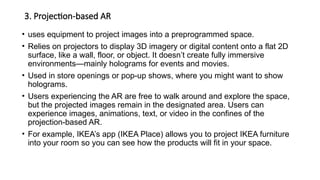 3. Projection-based AR
• uses equipment to project images into a preprogrammed space.
• Relies on projectors to display 3D imagery or digital content onto a flat 2D
surface, like a wall, floor, or object. It doesn’t create fully immersive
environments—mainly holograms for events and movies.
• Used in store openings or pop-up shows, where you might want to show
holograms.
• Users experiencing the AR are free to walk around and explore the space,
but the projected images remain in the designated area. Users can
experience images, animations, text, or video in the confines of the
projection-based AR.
• For example, IKEA’s app (IKEA Place) allows you to project IKEA furniture
into your room so you can see how the products will fit in your space.
 