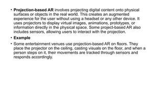 • Projection-based AR involves projecting digital content onto physical
surfaces or objects in the real world. This creates an augmented
experience for the user without using a headset or any other device. It
uses projectors to display virtual images, animations, prototypes, or
information directly in the physical space. Some project-based AR also
includes sensors, allowing users to interact with the projection.
• Example
• Some entertainment venues use projection-based AR on floors. They
place the projector on the ceiling, casting visuals on the floor, and when a
person steps on it, their movements are tracked through sensors and
responds accordingly.
 