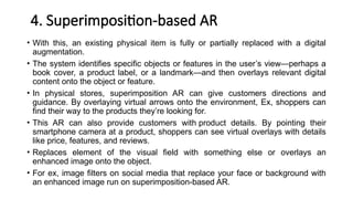 4. Superimposition-based AR
• With this, an existing physical item is fully or partially replaced with a digital
augmentation.
• The system identifies specific objects or features in the user’s view—perhaps a
book cover, a product label, or a landmark—and then overlays relevant digital
content onto the object or feature.
• In physical stores, superimposition AR can give customers directions and
guidance. By overlaying virtual arrows onto the environment, Ex, shoppers can
find their way to the products they’re looking for.
• This AR can also provide customers with product details. By pointing their
smartphone camera at a product, shoppers can see virtual overlays with details
like price, features, and reviews.
• Replaces element of the visual field with something else or overlays an
enhanced image onto the object.
• For ex, image filters on social media that replace your face or background with
an enhanced image run on superimposition-based AR.
 
