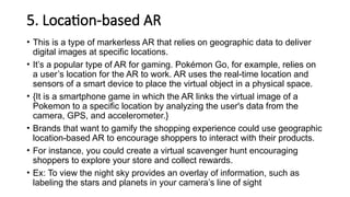 5. Location-based AR
• This is a type of markerless AR that relies on geographic data to deliver
digital images at specific locations.
• It’s a popular type of AR for gaming. Pokémon Go, for example, relies on
a user’s location for the AR to work. AR uses the real-time location and
sensors of a smart device to place the virtual object in a physical space.
• {It is a smartphone game in which the AR links the virtual image of a
Pokemon to a specific location by analyzing the user's data from the
camera, GPS, and accelerometer.}
• Brands that want to gamify the shopping experience could use geographic
location-based AR to encourage shoppers to interact with their products.
• For instance, you could create a virtual scavenger hunt encouraging
shoppers to explore your store and collect rewards.
• Ex: To view the night sky provides an overlay of information, such as
labeling the stars and planets in your camera’s line of sight
 
