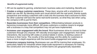 Benefits of augmented reality
• AR can be applied to gaming, entertainment, business sales and marketing. Benefits are
• Creates a unique customer experience. These days, anyone with a smartphone or
tablet can use AR. By blending audio and visual stimuli with the real world, brands supply
prospective and existing customers with a look into the business that’s exclusive to them.
No other customer will have the same real-world scenario, so what they see when using
the company’s AR is just for them.
• Separates businesses from their competitors. Differentiating between products is
becoming increasingly more difficult. AR gives customers a creative means to engage
with a business in a way that competitors may not yet have implemented.
• Increases user engagement with the brand. Most businesses strive to connect to their
customers through any channel. AR naturally encourages user engagement, from basic
interactions, like scanning QR codes or product labels in stores, to testing a piece of
furniture in their home. The novelty of this technology and the ability for customers to
have a more in-depth experience with the brand builds engagement and sales.
• Immersive company training. Businesses can use AR for training their employees. It’s
particularly helpful for industries where large-scale equipment is necessary for training,
like construction and manufacturing, or where teams are geographically separated.
 