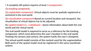 • A complete AR system requires at least 3 components:
1)a tracking component,
2)a registration component -Virtual objects must be spatially registered or
anchored in the real world.
3)a visualization component-Based on current location and viewpoint, the
visualization of virtual objects has to be adjusted.
4)a spatial model (i.e., a database)—stores information about both the real
world and the virtual world.
The real-world model is required to serve as a reference for the tracking
component, which must determine the user’s location in the real world.
Tracking Via sensors and camera, the system tracks the user's viewpoint.
The virtual-world model consists of the content used for the augmentation.
Both parts of the spatial model must be registered in the same coordinate
system.
 