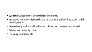 • Eye strain,discomfort, potential for accidents,
• increased isolation (Reduced face to face interactions,impact on child
development
• dependency and addiction,blurred distinction b/n real and virtual.
• Privacy and security risks.
• Learning impediments
 