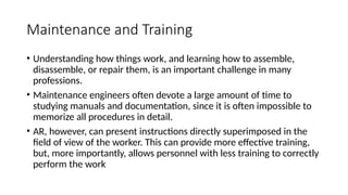Maintenance and Training
• Understanding how things work, and learning how to assemble,
disassemble, or repair them, is an important challenge in many
professions.
• Maintenance engineers often devote a large amount of time to
studying manuals and documentation, since it is often impossible to
memorize all procedures in detail.
• AR, however, can present instructions directly superimposed in the
field of view of the worker. This can provide more effective training,
but, more importantly, allows personnel with less training to correctly
perform the work
 