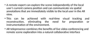 • A remote expert can explore the scene independently of the local
user’s current camera position and can communicate via spatial
annotations that are immediately visible to the local user in the AR
view.
• This can be achieved with real-time visual tracking and
reconstruction, eliminating the need for preparation or
instrumentation of the environment.
• AR telepresence combines the benefits of live video conferencing and
remote scene exploration into a natural collaborative interface
 