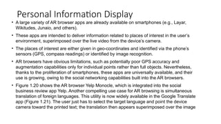 Personal Information Display
• A large variety of AR browser apps are already available on smartphones (e.g., Layar,
Wikitudes, Junaio, and others).
• These apps are intended to deliver information related to places of interest in the user’s
environment, superimposed over the live video from the device’s camera.
• The places of interest are either given in geo-coordinates and identified via the phone’s
sensors (GPS, compass readings) or identified by image recognition.
• AR browsers have obvious limitations, such as potentially poor GPS accuracy and
augmentation capabilities only for individual points rather than full objects. Nevertheless,
thanks to the proliferation of smartphones, these apps are universally available, and their
use is growing, owing to the social networking capabilities built into the AR browsers.
• Figure 1.20 shows the AR browser Yelp Monocle, which is integrated into the social
business review app Yelp. Another compelling use case for AR browsing is simultaneous
translation of foreign languages. This utility is now widely available in the Google Translate
app (Figure 1.21). The user just has to select the target language and point the device
camera toward the printed text; the translation then appears superimposed over the image
 