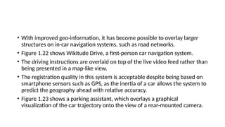 • With improved geo-information, it has become possible to overlay larger
structures on in-car navigation systems, such as road networks.
• Figure 1.22 shows Wikitude Drive, a first-person car navigation system.
• The driving instructions are overlaid on top of the live video feed rather than
being presented in a map-like view.
• The registration quality in this system is acceptable despite being based on
smartphone sensors such as GPS, as the inertia of a car allows the system to
predict the geography ahead with relative accuracy.
• Figure 1.23 shows a parking assistant, which overlays a graphical
visualization of the car trajectory onto the view of a rear-mounted camera.
 