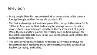 Television
• Many people likely first encountered AR as annotations to live camera
footage brought to their homes via broadcast TV.
• The first and most prominent example of this concept is the virtual 1st &
10 line in American football, indicating the yardage needed for a first
down, which is superimposed directly on the TV screencast of a game.
While the idea and first patents for creating such on-field markers for
football broadcasts date back to the late 1970s, it took until 1998 for the
concept to be realized.
• The same concept of annotating TV footage with virtual overlays has
successfully been applied to many other sports, including baseball, ice
hockey, car racing, and sailing.
 