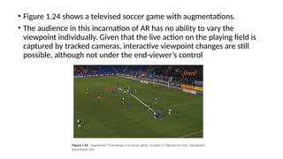 • Figure 1.24 shows a televised soccer game with augmentations.
• The audience in this incarnation of AR has no ability to vary the
viewpoint individually. Given that the live action on the playing field is
captured by tracked cameras, interactive viewpoint changes are still
possible, although not under the end-viewer’s control
 