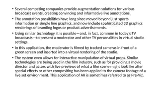 • Several competing companies provide augmentation solutions for various
broadcast events, creating convincing and informative live annotations.
• The annotation possibilities have long since moved beyond just sports
information or simple line graphics, and now include sophisticated 3D graphics
renderings of branding logos or product advertisements.
• Using similar technology, it is possible—and, in fact, common in today’s TV
broadcasts—to present a moderator and other TV personalities in virtual studio
settings.
• In this application, the moderator is filmed by tracked cameras in front of a
green screen and inserted into a virtual rendering of the studio.
• The system even allows for interactive manipulation of virtual props. Similar
technologies are being used in the film industry, such as for providing a movie
director and actors with live previews of what a film scene might look like after
special effects or other compositing has been applied to the camera footage of a
live set environment. This application of AR is sometimes referred to as Pre-Viz.
 