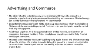 Advertising and Commerce
• The ability of AR to instantaneously present arbitrary 3D views of a product to a
potential buyer is already being welcomed in advertising and commerce. This technology
can lead to truly interactive experiences for the customer.
• Ex: customers in Lego stores can hold a toy box up to an AR kiosk, which then displays a
3D image of the assembled Lego model. Customers can turn the box to view the model
from any vantage point.
• An obvious target for AR is the augmentation of printed material, such as flyers or
magazines. Readers of the Harry Potter novels know how pictures in the Daily Prophet
newspaper come alive.
• This idea can be realized with AR by superimposing digital movies and animations on top
of specific portions of a printed template. When the magazine is viewed on a computer
or smartphone, the static pictures are replaced by animated sequences or movies
(Figure 1.25).
 
