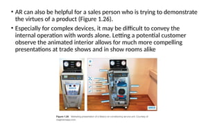 • AR can also be helpful for a sales person who is trying to demonstrate
the virtues of a product (Figure 1.26).
• Especially for complex devices, it may be difficult to convey the
internal operation with words alone. Letting a potential customer
observe the animated interior allows for much more compelling
presentations at trade shows and in show rooms alike
 