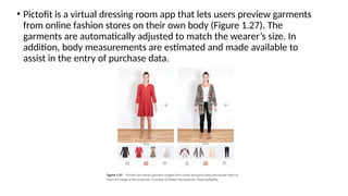 • Pictofit is a virtual dressing room app that lets users preview garments
from online fashion stores on their own body (Figure 1.27). The
garments are automatically adjusted to match the wearer’s size. In
addition, body measurements are estimated and made available to
assist in the entry of purchase data.
 