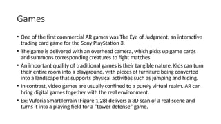Games
• One of the first commercial AR games was The Eye of Judgment, an interactive
trading card game for the Sony PlayStation 3.
• The game is delivered with an overhead camera, which picks up game cards
and summons corresponding creatures to fight matches.
• An important quality of traditional games is their tangible nature. Kids can turn
their entire room into a playground, with pieces of furniture being converted
into a landscape that supports physical activities such as jumping and hiding.
• In contrast, video games are usually confined to a purely virtual realm. AR can
bring digital games together with the real environment.
• Ex: Vuforia SmartTerrain (Figure 1.28) delivers a 3D scan of a real scene and
turns it into a playing field for a “tower defense” game.
 