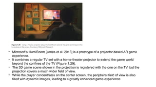 • Microsoft’s IllumiRoom [Jones et al. 2013] is a prototype of a projector-based AR game
experience.
• It combines a regular TV set with a home-theater projector to extend the game world
beyond the confines of the TV (Figure 1.29).
• The 3D game scene shown in the projection is registered with the one on the TV, but the
projection covers a much wider field of view.
• While the player concentrates on the center screen, the peripheral field of view is also
filled with dynamic images, leading to a greatly enhanced game experience
 