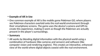 • Example of AR in Use
• One common example of AR is the mobile game Pokémon GO, where players
see Pokémon characters overlaid onto the real-world environment through
their smartphone screens. The game uses the device’s camera and GPS to
create this experience, making it seem as though the Pokémon are actually
present in the player's surroundings.
• Summary
• AR works by blending digital information with the physical world using a
combination of hardware (like cameras and sensors) and software (like
computer vision and rendering engines). This creates an interactive, enhanced
view of the world where digital objects coexist with the real environment.
 