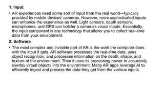 1. Input
• AR experiences need some sort of input from the real world—typically
provided by mobile devices’ cameras. However, more sophisticated inputs
can enhance the experience as well. Light sensors, depth sensors,
microphones, and GPS can bolster a camera’s visual inputs. Essentially,
the input component is any technology that allows you to collect real-time
data from your environment.
2. Software
• The most complex and invisible part of AR is the work the computer does
with the input it gets. AR software processes the real-time data, uses
object recognition, and processes information on the depth, shape, and
texture of the environment. Then it uses its processing power to accurately
overlay virtual objects into the environment. Many AR apps leverage AI to
efficiently ingest and process the data they get from the various inputs.
 
