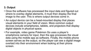 3. Output
• Once the software has processed the input data and figured out
where to overlay digital elements, it must then display the final
image to the user. This is where output devices come in.
• An output device can be a head-mounted display that places
visual elements in your field of vision. More common output
devices include smartphones, tablets, and projectors that display
digital objects in physical space.
• For example, video game Pokémon Go uses a player’s
smartphone camera for input, then the app processes the visual
data using the mobile app as software. Finally, the mobile phone
screen serves as the output, so the player can see a digital image
overlaid into their environment when looking at their phone
screen.
 