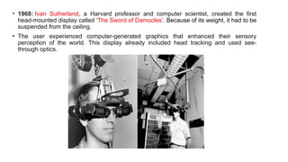 • 1968: Ivan Sutherland, a Harvard professor and computer scientist, created the first
head-mounted display called ‘The Sword of Damocles’. Because of its weight, it had to be
suspended from the ceiling.
• The user experienced computer-generated graphics that enhanced their sensory
perception of the world. This display already included head tracking and used see-
through optics.
 