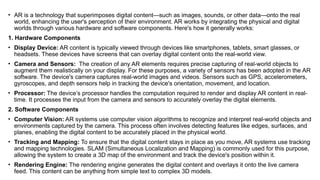 • AR is a technology that superimposes digital content—such as images, sounds, or other data—onto the real
world, enhancing the user's perception of their environment. AR works by integrating the physical and digital
worlds through various hardware and software components. Here's how it generally works:
1. Hardware Components
• Display Device: AR content is typically viewed through devices like smartphones, tablets, smart glasses, or
headsets. These devices have screens that can overlay digital content onto the real-world view.
• Camera and Sensors: The creation of any AR elements requires precise capturing of real-world objects to
augment them realistically on your display. For these purposes, a variety of sensors has been adopted in the AR
software. The device's camera captures real-world images and videos. Sensors such as GPS, accelerometers,
gyroscopes, and depth sensors help in tracking the device's orientation, movement, and location.
• Processor: The device’s processor handles the computation required to render and display AR content in real-
time. It processes the input from the camera and sensors to accurately overlay the digital elements.
2. Software Components
• Computer Vision: AR systems use computer vision algorithms to recognize and interpret real-world objects and
environments captured by the camera. This process often involves detecting features like edges, surfaces, and
planes, enabling the digital content to be accurately placed in the physical world.
• Tracking and Mapping: To ensure that the digital content stays in place as you move, AR systems use tracking
and mapping technologies. SLAM (Simultaneous Localization and Mapping) is commonly used for this purpose,
allowing the system to create a 3D map of the environment and track the device's position within it.
• Rendering Engine: The rendering engine generates the digital content and overlays it onto the live camera
feed. This content can be anything from simple text to complex 3D models.
 