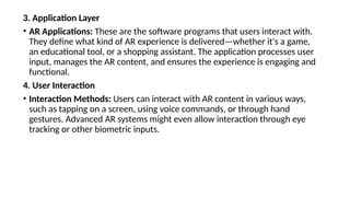 3. Application Layer
• AR Applications: These are the software programs that users interact with.
They define what kind of AR experience is delivered—whether it's a game,
an educational tool, or a shopping assistant. The application processes user
input, manages the AR content, and ensures the experience is engaging and
functional.
4. User Interaction
• Interaction Methods: Users can interact with AR content in various ways,
such as tapping on a screen, using voice commands, or through hand
gestures. Advanced AR systems might even allow interaction through eye
tracking or other biometric inputs.
 