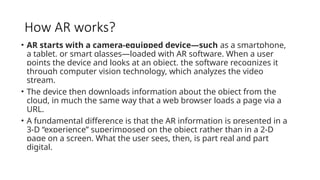 How AR works?
• AR starts with a camera-equipped device—such as a smartphone,
a tablet, or smart glasses—loaded with AR software. When a user
points the device and looks at an object, the software recognizes it
through computer vision technology, which analyzes the video
stream.
• The device then downloads information about the object from the
cloud, in much the same way that a web browser loads a page via a
URL.
• A fundamental difference is that the AR information is presented in a
3-D “experience” superimposed on the object rather than in a 2-D
page on a screen. What the user sees, then, is part real and part
digital.
 