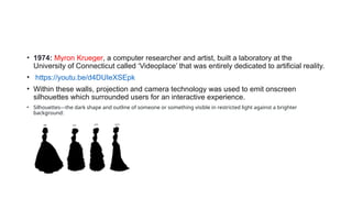 • 1974: Myron Krueger, a computer researcher and artist, built a laboratory at the
University of Connecticut called ‘Videoplace’ that was entirely dedicated to artificial reality.
• https://youtu.be/d4DUIeXSEpk
• Within these walls, projection and camera technology was used to emit onscreen
silhouettes which surrounded users for an interactive experience.
• Silhouettes---the dark shape and outline of someone or something visible in restricted light against a brighter
background:
 