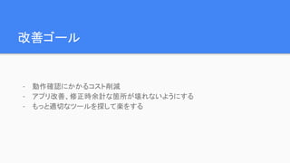 改善ゴール
- 動作確認にかかるコスト削減
- アプリ改善、修正時余計な箇所が壊れないようにする
- もっと適切なツールを探して楽をする
 
