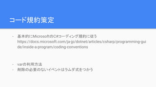 コード規約策定
- 基本的にMicrosoftのC#コーディング規約に従う
https://docs.microsoft.com/ja-jp/dotnet/articles/csharp/programming-gui
de/inside-a-program/coding-conventions
- varの利用方法
- 削除の必要のないイベントはラムダ式をつかう
 
