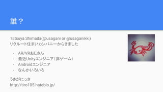 誰？
Tatsuya Shimada(@usagani or @usaganikki)
リクルート住まいカンパニーからきました
- AR/VRおじさん
- 最近Unityエンジニア（非ゲーム）
- Androidエンジニア
- なんかいろいろ
うさがにっき
http://tiro105.hateblo.jp/
 