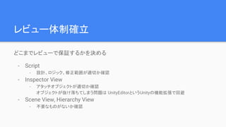 レビュー体制確立
どこまでレビューで保証するかを決める
- Script
- 設計、ロジック、修正範囲が適切か確認
- Inspector View
- アタッチオブジェクトが適切か確認
オブジェクトが抜け落ちてしまう問題は UnityEditorというUnityの機能拡張で回避
- Scene View, Hierarchy View
- 不要なものがないか確認
 