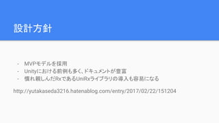 設計方針
- MVPモデルを採用
- Unityにおける前例も多く、ドキュメントが豊富
- 慣れ親しんだRxであるUniRxライブラリの導入も容易になる
http://yutakaseda3216.hatenablog.com/entry/2017/02/22/151204
 