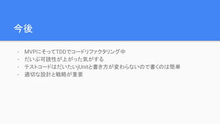 今後
- MVPにそってTDDでコードリファクタリング中
- だいぶ可読性が上がった気がする
- テストコードはだいたいjUnitと書き方が変わらないので書くのは簡単
- 適切な設計と戦略が重要
 