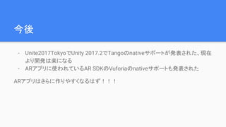 今後
- Unite2017TokyoでUnity 2017.2でTangoのnativeサポートが発表された、現在
より開発は楽になる
- ARアプリに使われているAR SDKのVuforiaのnativeサポートも発表された
ARアプリはさらに作りやすくなるはず！！！
 