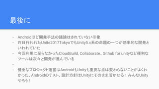 最後に
- Androidほど開発手法の議論はされていない印象
- 昨日行われたUnite2017TokyoでもUnity5.x系の命題の一つが効率的な開発と
いわれていた
- 今回利用に至らなかったCloudBuild, Collaborate、Github for unityなど便利な
ツールは次々と開発が進んでいる
-
- 健全なプロジェクト運営はAndroidもUnityも重要な点は変わらないことがよくわ
かった、Androidのテスト、設計方針はUnityにそのまま活かせる！みんなUnity
やろう！
 