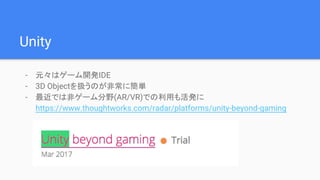 Unity
- 元々はゲーム開発IDE
- 3D Objectを扱うのが非常に簡単
- 最近では非ゲーム分野(AR/VR)での利用も活発に
https://www.thoughtworks.com/radar/platforms/unity-beyond-gaming
 
