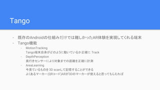 Tango
- 既存のAndroidの仕組みだけでは難しかったAR体験を実現してくれる端末
- Tango機能
- MotionTracking
Tango端末自身がどのように動いているか正確に Track
- DepthPerception
奥行きセンサーにより対象までの距離を正確に計測
- AreaLearning
今見ているものを3D scanして記憶することができる
よくあるマーカー(QRコード)ARが3Dのマーカーが使えると思ってもらえれば
 