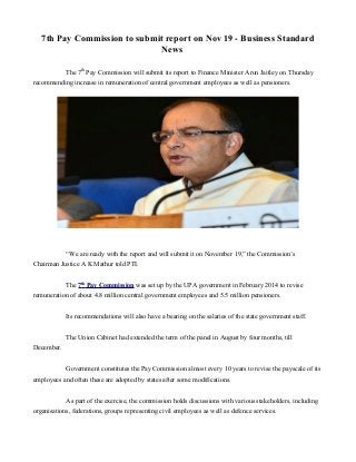 7th Pay Commission to submit report on Nov 19 - Business Standard
News
The 7th
Pay Commission will submit its report to Finance Minister Arun Jaitley on Thursday
recommending increase in remuneration of central government employees as well as pensioners.
“We are ready with the report and will submit it on November 19,” the Commission’s
Chairman Justice A K Mathur told PTI.
The 7th
Pay Commission was set up by the UPA government in February 2014 to revise
remuneration of about 4.8 million central government employees and 5.5 million pensioners.
Its recommendations will also have a bearing on the salaries of the state government staff.
The Union Cabinet had extended the term of the panel in August by four months, till
December.
Government constitutes the Pay Commission almost every 10 years to revise the payscale of its
employees and often these are adopted by states after some modifications.
As part of the exercise, the commission holds discussions with various stakeholders, including
organisations, federations, groups representing civil employees as well as defence services.
 