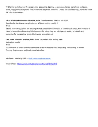 Tv Channel id.‘Hollywood 4 u ‘programme packaging, Opening sequence,backdrop, transitions and aston
bands,Happy New year promo filler, Valentines day filler, Animatics ( video and sound editing),Promo for ‘walk
the talk’ music concert.
USL – UTV Post Production. Mumbai, India. From December 2006 to July 2007.
(Post Production House engaging in post VFX and motion graphics)
Work-
2d and 3d Tracking,Corner pin tracking of shots,Green screen removal of commercials shots,Wire removal of
shots,2d animation of Opening Title Sequence for ‘chup chup ke’ a Bollywood Movie, 3d models and
animation for compositing shots, Music video promotion ad.
ZICA – ZEE Telefilms. Mumbai, India. From December 2004 to July 2006.
(Animation studio)
Work-
2D Animation of shots for In house Projects aired on National TV,Compositing and coloring in Animo.
Concept Development and Inspirstional sketches.
Portfolio - Motion graphics– https://youtu.be/9-GWaTRd4DE
Visual effects- https://www.youtube.com/watch?v=VEFdF7UtW40
 