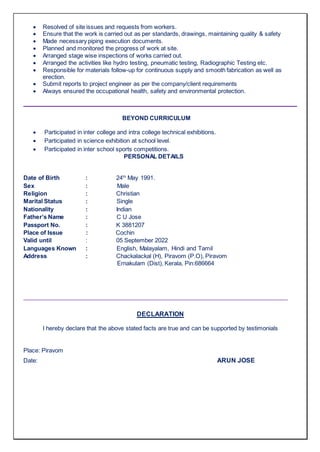  Resolved of site issues and requests from workers.
 Ensure that the work is carried out as per standards, drawings, maintaining quality & safety
 Made necessary piping execution documents.
 Planned and monitored the progress of work at site.
 Arranged stage wise inspections of works carried out.
 Arranged the activities like hydro testing, pneumatic testing, Radiographic Testing etc.
 Responsible for materials follow-up for continuous supply and smooth fabrication as well as
erection.
 Submit reports to project engineer as per the company/client requirements
 Always ensured the occupational health, safety and environmental protection.
BEYOND CURRICULUM
 Participated in inter college and intra college technical exhibitions.
 Participated in science exhibition at school level.
 Participated in inter school sports competitions.
PERSONAL DETAILS
Date of Birth : 24th
May 1991.
Sex : Male
Religion : Christian
Marital Status : Single
Nationality : Indian
Father’s Name : C U Jose
Passport No. : K 3881207
Place of Issue : Cochin
Valid until : 05 September 2022
Languages Known : English, Malayalam, Hindi and Tamil
Address : Chackalackal (H), Piravom (P.O), Piravom
Ernakulam (Dist), Kerala, Pin:686664
DECLARATION
I hereby declare that the above stated facts are true and can be supported by testimonials
Place: Piravom
Date: ARUN JOSE
 