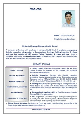 ARUN JOSE
Mobile : +971-525657845(M)
E-mail:chanzarun@gmail.com
Mechanical Engineer/Piping and Quality Control
A competent professional with knowledge in managing Quality Control functions encompassing
Material Inspection, Interpretation of Constructional Drawings, Welding Inspection & related
activities, Interpretation of NDT results, Piping Fabrication & related activities. Adept in
developing relationships with key decision-makers in organization for it’s wealth. Team- based working
style and good interpersonal & communication skills.
SUMMARY OF SKILLS
 Quality Control: Confident to handle the construction and quality
control activities as specified in the drawings and applicable
standards and specifications.
 Material Inspection: Familiar with Material Inspection,
dimensional check and documentation as per Construction Materials
Standards such as ASTM/ASME SA 106, SA 105, SA 312, SA 240,
SA 234 etc and with ANSI standards of B 36.10 , B16.5, B16.9 etc.
 Welding Inspection: Through knowledge in welding Standards of
ASME Section IX. Familiar with Welding Procedure Qualification,
Welder Qualification, Selection of Electrodes, Weld Visual Inspection
etc.
 Constructional Drawings: Ability to Read Construction Drawing
Such as P&ID, Piping Isometrics.
 NDT Inspection: Good Knowledge in Radiographic Interpretation
of Weld joints, Ultra sonic Inspection, Magnetic Particle Inspection
and Penetration test, Reporting and Documentation.
 Piping Related Activities: Fabrication of Piping and quality control activities as specified in the
Drawings and applicable standards and specifications.
TECHNICAL STRENGTH
QUALITY CONTROL
MATERIAL INSPECTION
WELDING INSPECTION
CONSTRUCTIONAL DRAWINGS
NDT INSPECTION
PIPING RELATED ACTIVITIES
 