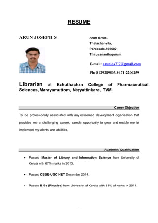 1
RESUME
ARUN JOSEPH S
Librarian at Ezhuthachan College of Pharmaceutical
Sciences, Marayamuttom, Neyyattinkara, TVM.
Career Objective
To be professionally associated with any esteemed development organisation that
provides me a challenging career, sample opportunity to grow and enable me to
implement my talents and abilities.
Academic Qualification
 Passed Master of Library and Information Science from University of
Kerala with 67% marks in 2013.
 Passed CBSE-UGC NET December 2014.
 Passed B.Sc (Physics) from University of Kerala with 81% of marks in 2011.
Arun Nivas,
Thalachanvila,
Parassala-695502.
Thiruvananthapuram
E-mail: arunjos777@gmail.com
Ph: 8129289803, 0471-2200259
 