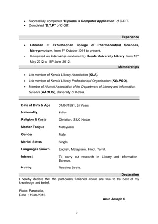 2
 Successfully completed “Diploma in Computer Application” of C-DIT.
 Completed “D.T.P” of C-DIT.
Experience
 Librarian at Ezhuthachan College of Pharmaceutical Sciences,
Marayamuttom, from 8th October 2014 to present.
 Completed an internship conducted by Kerala University Library, from 16th
May 2012 to 15th June 2012.
Memberships
 Life member of Kerala Library Association (KLA).
 Life member of Kerala Library Professionals’ Organisation (KELPRO).
 Member of Alumni Association of the Department of Library and Information
Science (AADLIS), University of Kerala.
Date of Birth & Age 07/04/1991, 24 Years
Nationality
Religion & Caste
Indian
Christian, SIUC Nadar
Mother Tongue Malayalam
Gender Male
Marital Status Single
Languages Known English, Malayalam, Hindi, Tamil.
Interest To carry out research in Library and Information
Science.
Hobby Reading Books.
Declaration
I hereby declare that the particulars furnished above are true to the best of my
knowledge and belief.
Place: Parassala,
Date : 19/04/2015.
Arun Joseph S
 