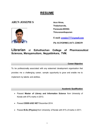 1
RESUME
ARUN JOSEPH S
Librarian at Ezhuthachan College of Pharmaceutical
Sciences, Marayamuttom, Neyyattinkara, TVM.
Career Objective
To be professionally associated with any esteemed development organisation that
provides me a challenging career, sample opportunity to grow and enable me to
implement my talents and abilities.
Academic Qualification
 Passed Master of Library and Information Science from University of
Kerala with 67% marks in 2013.
 Passed CBSE-UGC NET December 2014.
 Passed B.Sc (Physics) from University of Kerala with 81% of marks in 2011.
Arun Nivas,
Thalachanvila,
Parassala-695502.
Thiruvananthapuram
E-mail: arunjos777@gmail.com
Ph: 8129289803, 0471-2200259
 