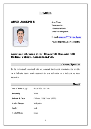 1
RESUME
ARUN JOSEPH S
Assistant Librarian at Dr. Somervell Memorial CSI
Medical College, Karakonam,TVM.
Career Objective
To be professionally associated with any esteemed development organization that provides
me a challenging career, sample opportunity to grow and enable me to implement my talents
and abilities.
Myself
Date of Birth & Age 07/04/1991, 26 Years
Nationality
Religion & Caste
Indian
Christian, SIUC Nadar (OBC)
Mother Tongue Malayalam
Gender Male
Marital Status Single
Arun Nivas,
Thalachanvila,
Parassala- 695502.
Thiruvananthapuram
E-mail: arunjos777@gmail.com
Ph: 8129289803, 0471-2200259
 