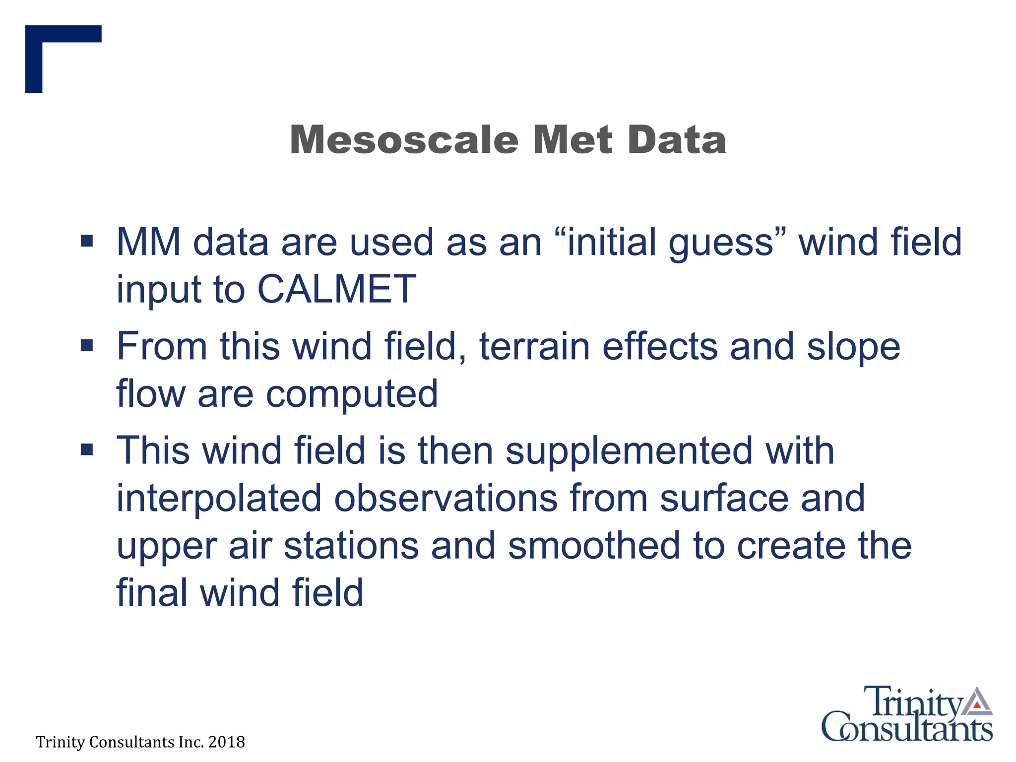 Trinity Consultants Inc. 2018
Mesoscale Met Data
 MM data are used as an “initial guess” wind field
input to CALMET
 From this wind field, terrain effects and slope
flow are computed
 This wind field is then supplemented with
interpolated observations from surface and
upper air stations and smoothed to create the
final wind field
 