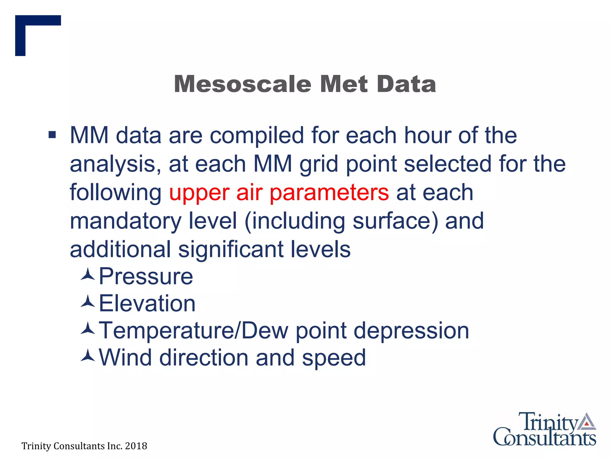 Trinity Consultants Inc. 2018
Mesoscale Met Data
 MM data are compiled for each hour of the
analysis, at each MM grid point selected for the
following upper air parameters at each
mandatory level (including surface) and
additional significant levels
Pressure
Elevation
Temperature/Dew point depression
Wind direction and speed
 