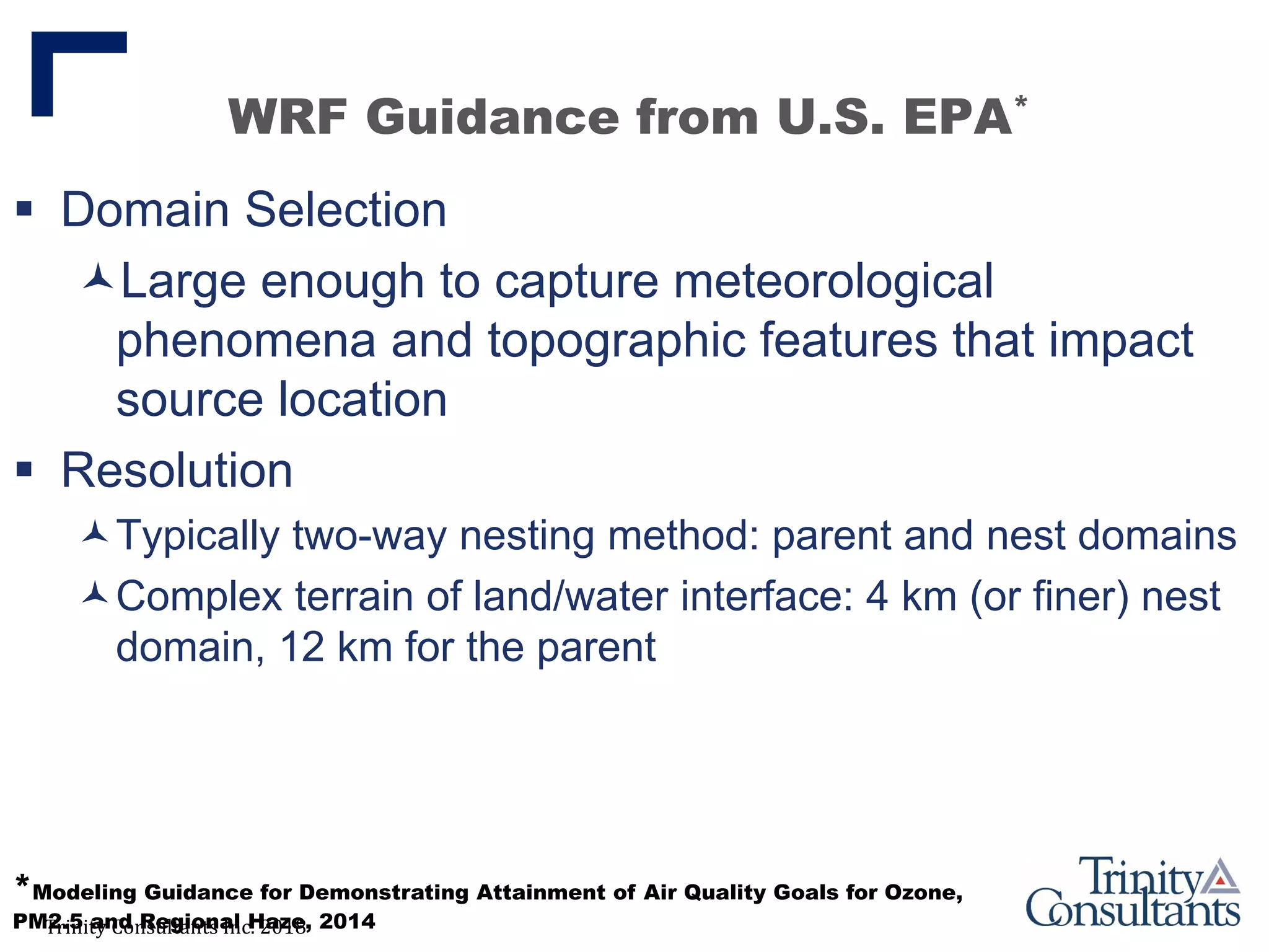 Trinity Consultants Inc. 2018
WRF Guidance from U.S. EPA*
 Domain Selection
Large enough to capture meteorological
phenomena and topographic features that impact
source location
 Resolution
Typically two-way nesting method: parent and nest domains
Complex terrain of land/water interface: 4 km (or finer) nest
domain, 12 km for the parent
*Modeling Guidance for Demonstrating Attainment of Air Quality Goals for Ozone,
PM2.5 and Regional Haze, 2014
 