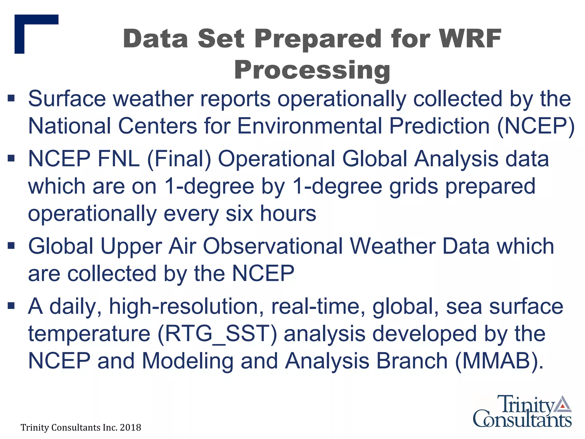 Trinity Consultants Inc. 2018
Data Set Prepared for WRF
Processing
 Surface weather reports operationally collected by the
National Centers for Environmental Prediction (NCEP)
 NCEP FNL (Final) Operational Global Analysis data
which are on 1-degree by 1-degree grids prepared
operationally every six hours
 Global Upper Air Observational Weather Data which
are collected by the NCEP
 A daily, high-resolution, real-time, global, sea surface
temperature (RTG_SST) analysis developed by the
NCEP and Modeling and Analysis Branch (MMAB).
 